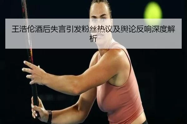 王浩伦酒后失言引发粉丝热议及舆论反响深度解析