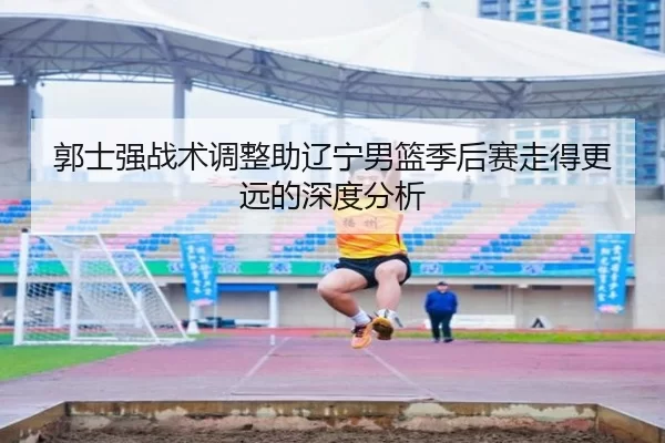 郭士强战术调整助辽宁男篮季后赛走得更远的深度分析