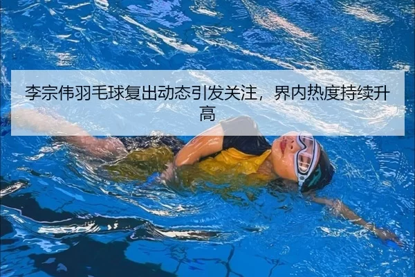 李宗伟羽毛球复出动态引发关注，界内热度持续升高